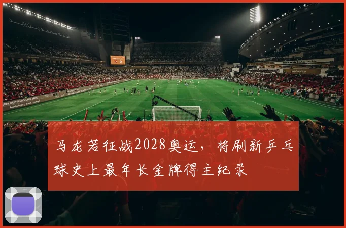 马龙若征战2028奥运，将刷新乒乓球史上最年长金牌得主纪录