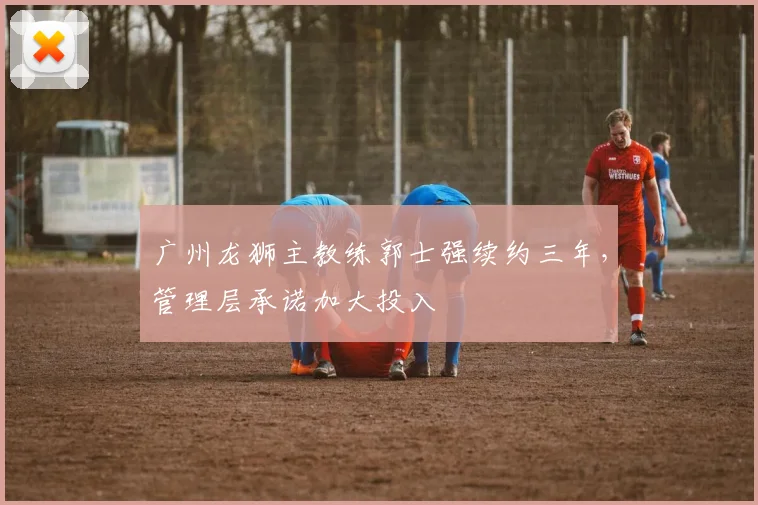 广州龙狮主教练郭士强续约三年，管理层承诺加大投入
