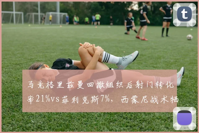 马竞格里兹曼回撤组织后射门转化率21%vs菲利克斯7%，西蒙尼战术牺牲格子潜力