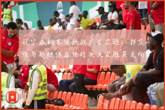 辽宁本钢客场挑战广东宏远，郭艾伦与赵继伟后场对决决定胜负走向