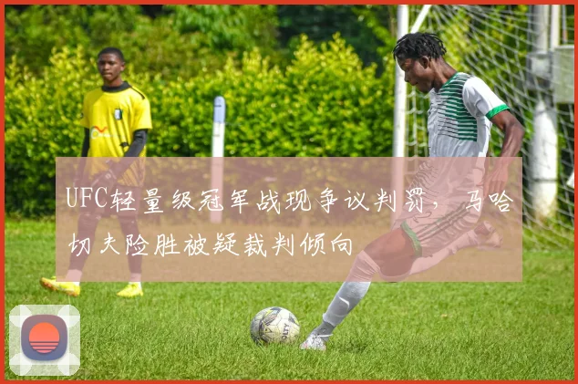 UFC轻量级冠军战现争议判罚，马哈切夫险胜被疑裁判倾向