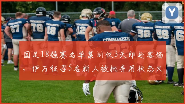 国足18强赛名单集训仅3天即赴客场，伊万征召5名新人被批弃用状态火热的归化球员