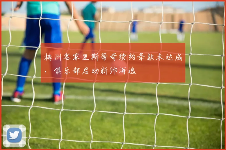 梅州客家里斯蒂奇续约条款未达成，俱乐部启动新帅海选